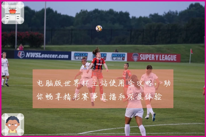 电脑版世界杯主站使用全攻略，助你畅享精彩赛事直播和深度体验