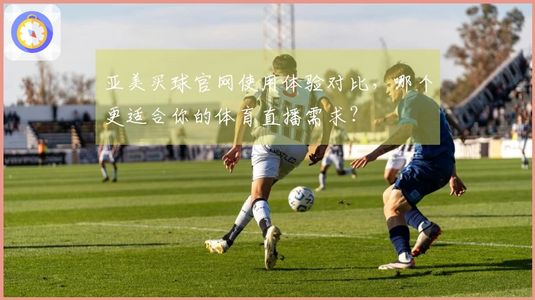 亚美买球官网使用体验对比,哪个更适合你的体育直播需求?